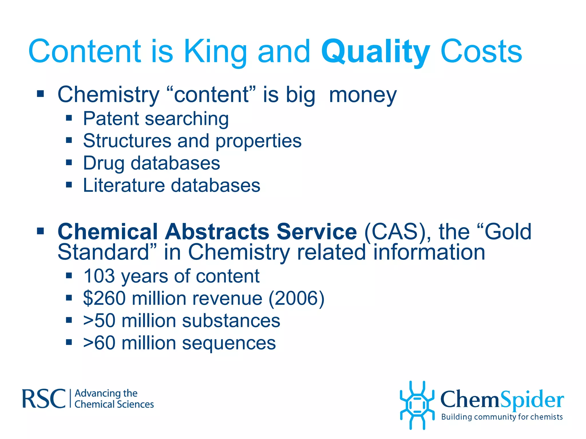 Content is King and  Quality  Costs Chemistry “content” is big  money Patent searching Structures and properties Drug databases Literature databases Chemical Abstracts Service  (CAS), the “Gold Standard” in Chemistry related information 103 years of content $260 million revenue (2006) >50 million substances  >60 million sequences 