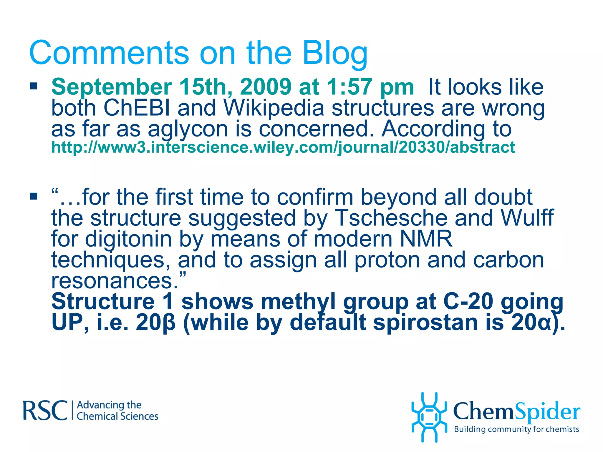 Comments on the Blog September 15th, 2009 at 1:57 pm   It looks like both ChEBI and Wikipedia structures are wrong as far as aglycon is concerned. According to  http://www3.interscience.wiley.com/journal/20330/abstract “… for the first time to confirm beyond all doubt the structure suggested by Tschesche and Wulff for digitonin by means of modern NMR techniques, and to assign all proton and carbon resonances.” Structure 1 shows methyl group at C-20 going UP, i.e. 20β (while by default spirostan is 20α). 