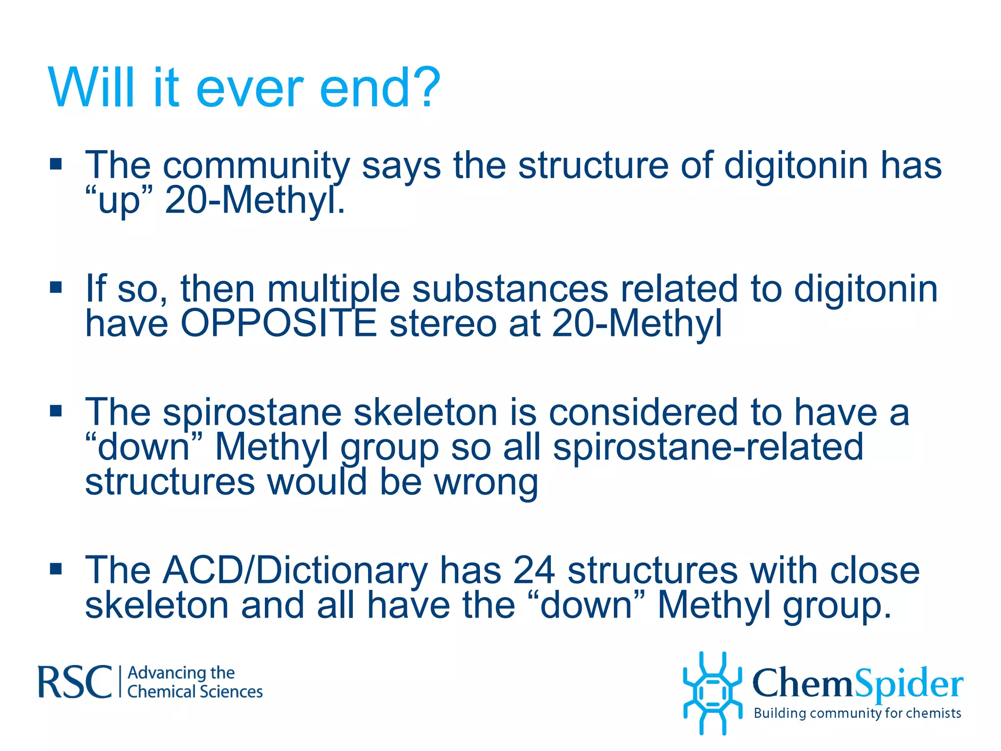 Will it ever end? The community says the structure of digitonin has “up” 20-Methyl. If so, then multiple substances related to digitonin have OPPOSITE stereo at 20-Methyl The spirostane skeleton is considered to have a “down” Methyl group so all spirostane-related structures would be wrong The ACD/Dictionary has 24 structures with close skeleton and all have the “down” Methyl group. 