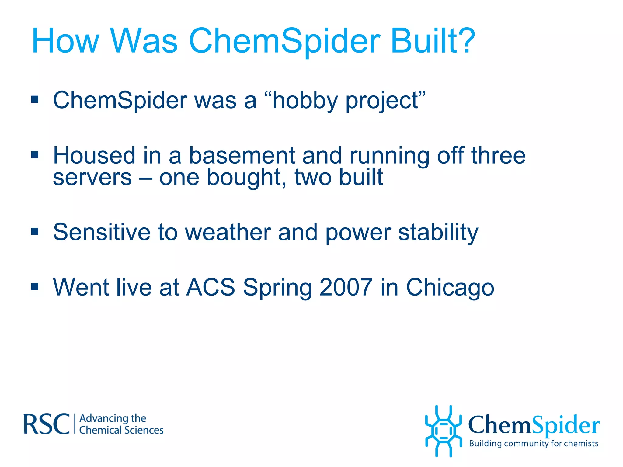How Was ChemSpider Built? ChemSpider was a “hobby project”  Housed in a basement and running off three servers – one bought, two built Sensitive to weather and power stability Went live at ACS Spring 2007 in Chicago 