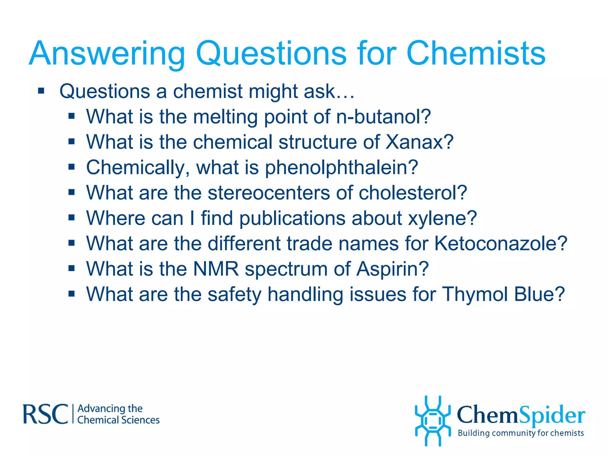 Answering Questions for Chemists Questions a chemist might ask… What is the melting point of n-butanol?  What is the chemical structure of Xanax? Chemically, what is phenolphthalein? What are the stereocenters of cholesterol? Where can I find publications about xylene? What are the different trade names for Ketoconazole? What is the NMR spectrum of Aspirin? What are the safety handling issues for Thymol Blue? 