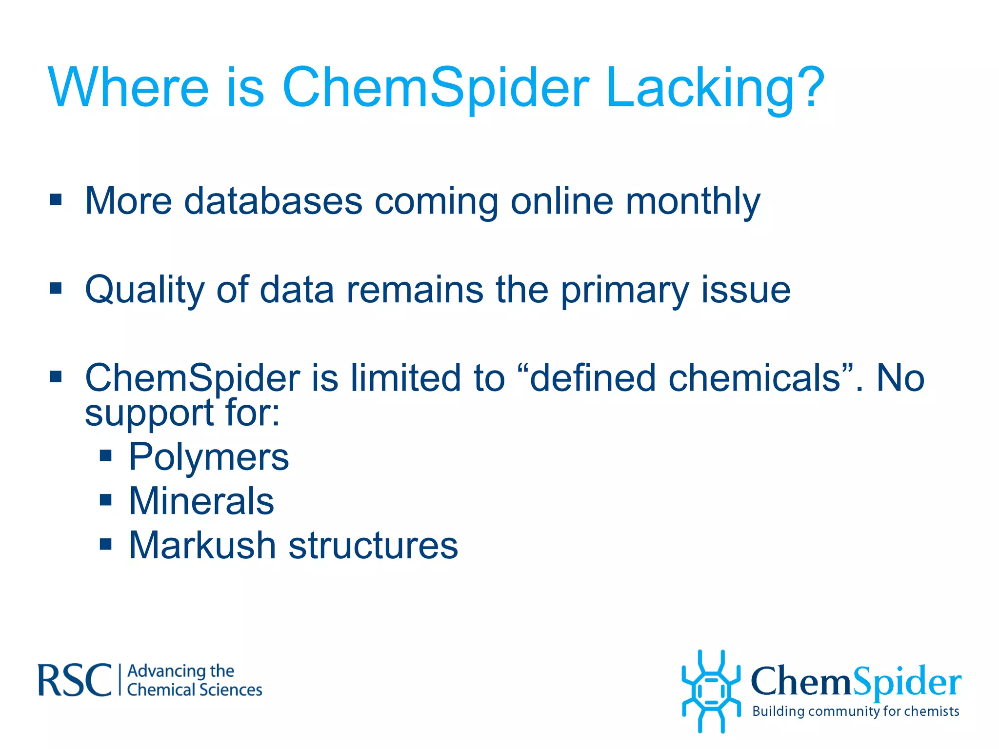 Where is ChemSpider Lacking? More databases coming online monthly Quality of data remains the primary issue ChemSpider is limited to “defined chemicals”. No support for: Polymers Minerals Markush structures  