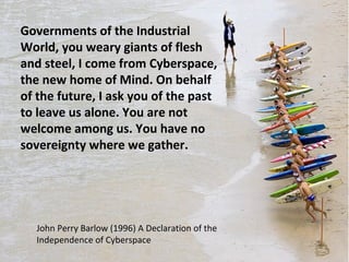 Governments of the Industrial 
World, you weary giants of flesh 
and steel, I come from Cyberspace, 
the new home of Mind. On behalf 
of the future, I ask you of the past 
to leave us alone. You are not 
welcome among us. You have no 
sovereignty where we gather. 
John Perry Barlow (1996) A Declaration of the 
Independence of Cyberspace 
 