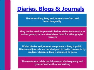 Diaries, Blogs & Journals
The terms diary, blog and journal are often used
interchangeably

They can be used for pre-tasks before either face to face or
online groups, or on a standalone basis for ethnographic
research

Whilst diaries and journals are private, a blog is public.
Diaries and journals are not designed to invite comments by
readers, whereas a blog is designed to do so

The moderator briefs participants on the frequency and
types of entries they are seeking

 