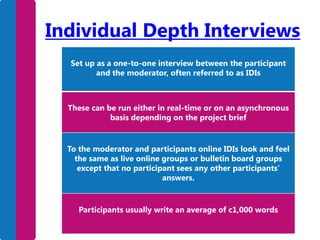 Individual Depth Interviews
Set up as a one-to-one interview between the participant
and the moderator, often referred to as IDIs

These can be run either in real-time or on an asynchronous
basis depending on the project brief

To the moderator and participants online IDIs look and feel
the same as live online groups or bulletin board groups
except that no participant sees any other participants’
answers.

Participants usually write an average of c1,000 words

 