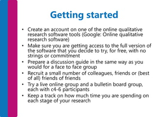 Getting started
• Create an account on one of the online qualitative
research software tools (Google: Online qualitative
research software)
• Make sure you are getting access to the full version of
the software that you decide to try, for free, with no
strings or commitment
• Prepare a discussion guide in the same way as you
would for a face to face group
• Recruit a small number of colleagues, friends or (best
of all) friends of friends
• Try a live online group and a bulletin board group,
each with c4-6 participants
• Keep a track on how much time you are spending on
each stage of your research

 