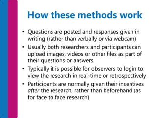 How these methods work
• Questions are posted and responses given in
writing (rather than verbally or via webcam)
• Usually both researchers and participants can
upload images, videos or other files as part of
their questions or answers
• Typically it is possible for observers to login to
view the research in real-time or retrospectively
• Participants are normally given their incentives
after the research, rather than beforehand (as
for face to face research)

 