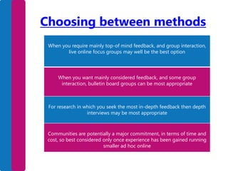 Choosing between methods
When you require mainly top-of mind feedback, and group interaction,
live online focus groups may well be the best option

When you want mainly considered feedback, and some group
interaction, bulletin board groups can be most appropriate

For research in which you seek the most in-depth feedback then depth
interviews may be most appropriate

Communities are potentially a major commitment, in terms of time and
cost, so best considered only once experience has been gained running
smaller ad hoc online

 