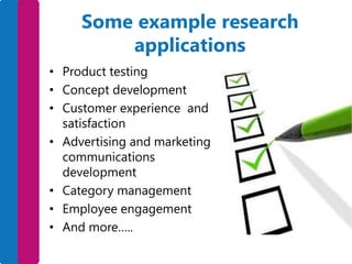 Some example research
applications
• Product testing
• Concept development
• Customer experience and
satisfaction
• Advertising and marketing
communications
development
• Category management
• Employee engagement
• And more…..

 