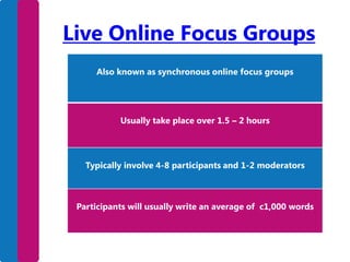 Live Online Focus Groups
Also known as synchronous online focus groups

Usually take place over 1.5 – 2 hours

Typically involve 4-8 participants and 1-2 moderators

Participants will usually write an average of c1,000 words

 