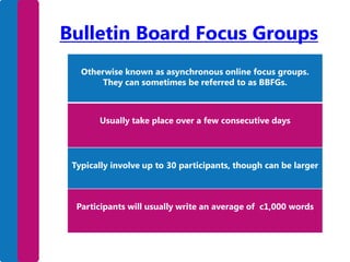 Bulletin Board Focus Groups
Otherwise known as asynchronous online focus groups.
They can sometimes be referred to as BBFGs.

Usually take place over a few consecutive days

Typically involve up to 30 participants, though can be larger

Participants will usually write an average of c1,000 words

 