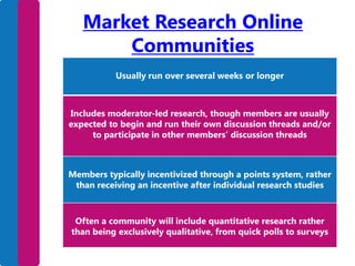 Market Research Online
Communities
Usually run over several weeks or longer

Includes moderator-led research, though members are usually
expected to begin and run their own discussion threads and/or
to participate in other members’ discussion threads

Members typically incentivized through a points system, rather
than receiving an incentive after individual research studies

Often a community will include quantitative research rather
than being exclusively qualitative, from quick polls to surveys

 