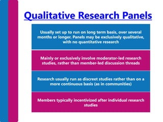 Qualitative Research Panels
Usually set up to run on long term basis, over several
months or longer. Panels may be exclusively qualitative,
with no quantitative research

Mainly or exclusively involve moderator-led research
studies, rather than member-led discussion threads

Research usually run as discreet studies rather than on a
more continuous basis (as in communities)

Members typically incentivized after individual research
studies

 