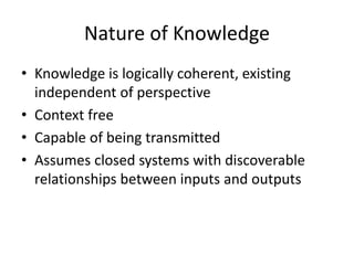Nature of Knowledge
• Knowledge is logically coherent, existing
independent of perspective
• Context free
• Capable of being transmitted
• Assumes closed systems with discoverable
relationships between inputs and outputs
 