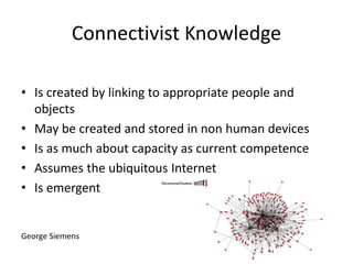 Connectivist Knowledge
• Is created by linking to appropriate people and
objects
• May be created and stored in non human devices
• Is as much about capacity as current competence
• Assumes the ubiquitous Internet
• Is emergent
George Siemens
 