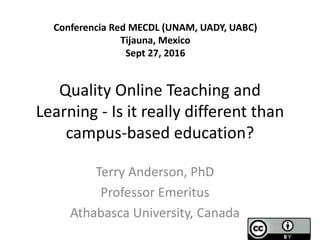 Quality Online Teaching and
Learning - Is it really different than
campus-based education?
Terry Anderson, PhD
Professor Emeritus
Athabasca University, Canada
Conferencia Red MECDL (UNAM, UADY, UABC)
Tijauna, Mexico
Sept 27, 2016
 
