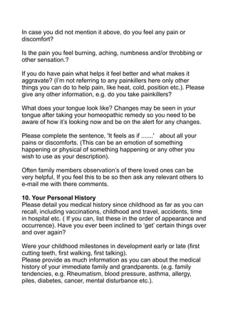 In case you did not mention it above, do you feel any pain or
discomfort?

Is the pain you feel burning, aching, numbness and/or throbbing or
other sensation.?

If you do have pain what helps it feel better and what makes it
aggravate? (I’m not referring to any painkillers here only other
things you can do to help pain, like heat, cold, position etc.). Please
give any other information, e.g. do you take painkillers?

What does your tongue look like? Changes may be seen in your
tongue after taking your homeopathic remedy so you need to be
aware of how it’s looking now and be on the alert for any changes.

Please complete the sentence, 'It feels as if .......' about all your
pains or discomforts. (This can be an emotion of something
happening or physical of something happening or any other you
wish to use as your description).

Often family members observation’s of there loved ones can be
very helpful, If you feel this to be so then ask any relevant others to
e-mail me with there comments.

10. Your Personal History
Please detail you medical history since childhood as far as you can
recall, including vaccinations, childhood and travel, accidents, time
in hospital etc. ( If you can, list these in the order of appearance and
occurrence). Have you ever been inclined to ‘get’ certain things over
and over again?

Were your childhood milestones in development early or late (first
cutting teeth, first walking, first talking).
Please provide as much information as you can about the medical
history of your immediate family and grandparents. (e.g. family
tendencies, e.g. Rheumatism, blood pressure, asthma, allergy,
piles, diabetes, cancer, mental disturbance etc.).
 