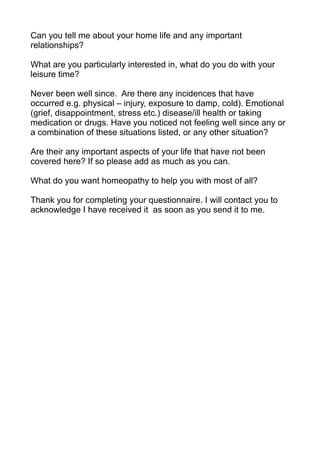 Can you tell me about your home life and any important
relationships?

What are you particularly interested in, what do you do with your
leisure time?

Never been well since. Are there any incidences that have
occurred e.g. physical – injury, exposure to damp, cold). Emotional
(grief, disappointment, stress etc.) disease/ill health or taking
medication or drugs. Have you noticed not feeling well since any or
a combination of these situations listed, or any other situation?

Are their any important aspects of your life that have not been
covered here? If so please add as much as you can.

What do you want homeopathy to help you with most of all?

Thank you for completing your questionnaire. I will contact you to
acknowledge I have received it as soon as you send it to me.
 