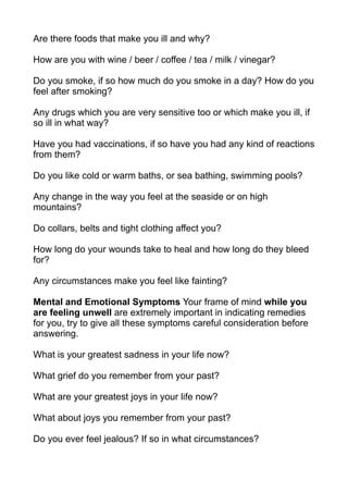 Are there foods that make you ill and why?

How are you with wine / beer / coffee / tea / milk / vinegar?

Do you smoke, if so how much do you smoke in a day? How do you
feel after smoking?

Any drugs which you are very sensitive too or which make you ill, if
so ill in what way?

Have you had vaccinations, if so have you had any kind of reactions
from them?

Do you like cold or warm baths, or sea bathing, swimming pools?

Any change in the way you feel at the seaside or on high
mountains?

Do collars, belts and tight clothing affect you?

How long do your wounds take to heal and how long do they bleed
for?

Any circumstances make you feel like fainting?

Mental and Emotional Symptoms Your frame of mind while you
are feeling unwell are extremely important in indicating remedies
for you, try to give all these symptoms careful consideration before
answering.

What is your greatest sadness in your life now?

What grief do you remember from your past?

What are your greatest joys in your life now?

What about joys you remember from your past?

Do you ever feel jealous? If so in what circumstances?
 
