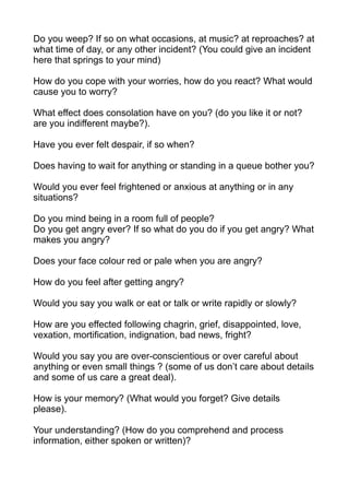 Do you weep? If so on what occasions, at music? at reproaches? at
what time of day, or any other incident? (You could give an incident
here that springs to your mind)

How do you cope with your worries, how do you react? What would
cause you to worry?

What effect does consolation have on you? (do you like it or not?
are you indifferent maybe?).

Have you ever felt despair, if so when?

Does having to wait for anything or standing in a queue bother you?

Would you ever feel frightened or anxious at anything or in any
situations?

Do you mind being in a room full of people?
Do you get angry ever? If so what do you do if you get angry? What
makes you angry?

Does your face colour red or pale when you are angry?

How do you feel after getting angry?

Would you say you walk or eat or talk or write rapidly or slowly?

How are you effected following chagrin, grief, disappointed, love,
vexation, mortification, indignation, bad news, fright?

Would you say you are over-conscientious or over careful about
anything or even small things ? (some of us don’t care about details
and some of us care a great deal).

How is your memory? (What would you forget? Give details
please).

Your understanding? (How do you comprehend and process
information, either spoken or written)?
 