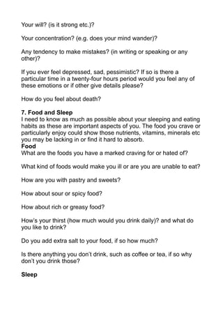 Your will? (is it strong etc.)?

Your concentration? (e.g. does your mind wander)?

Any tendency to make mistakes? (in writing or speaking or any
other)?

If you ever feel depressed, sad, pessimistic? If so is there a
particular time in a twenty-four hours period would you feel any of
these emotions or if other give details please?

How do you feel about death?

7. Food and Sleep
I need to know as much as possible about your sleeping and eating
habits as these are important aspects of you. The food you crave or
particularly enjoy could show those nutrients, vitamins, minerals etc
you may be lacking in or find it hard to absorb.
Food
What are the foods you have a marked craving for or hated of?

What kind of foods would make you ill or are you are unable to eat?

How are you with pastry and sweets?

How about sour or spicy food?

How about rich or greasy food?

How’s your thirst (how much would you drink daily)? and what do
you like to drink?

Do you add extra salt to your food, if so how much?

Is there anything you don’t drink, such as coffee or tea, if so why
don’t you drink those?

Sleep
 