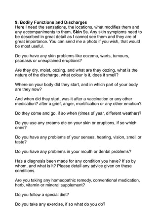 9. Bodily Functions and Discharges
Here I need the sensations, the locations, what modifies them and
any accompaniments to them. Skin 9a. Any skin symptoms need to
be described in great detail as I cannot see them and they are of
great importance. You can send me a photo if you wish, that would
be most useful.

Do you have any skin problems like eczema, warts, tumours,
psoriasis or unexplained eruptions?

Are they dry, moist, oozing, and what are they oozing, what is the
nature of the discharge, what colour is it, does it smell?

Where on your body did they start, and in which part of your body
are they now?

And when did they start, was it after a vaccination or any other
medication? after a grief, anger, mortification or any other emotion?

Do they come and go, if so when (times of year, different weather)?

Do you use any creams etc on your skin or eruptions, if so which
ones?

Do you have any problems of your senses, hearing, vision, smell or
taste?

Do you have any problems in your mouth or dental problems?

Has a diagnosis been made for any condition you have? If so by
whom, and what is it? Please detail any advice given on these
conditions.

Are you taking any homeopathic remedy, conventional medication,
herb, vitamin or mineral supplement?

Do you follow a special diet?

Do you take any exercise, if so what do you do?
 