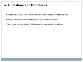 6. Limitations and Drawbacks
• Unregistered users can only access the home page not anything else.
• Student only can Check their result by the help of Admin.
• This system is only for IT field students not for other students.
 