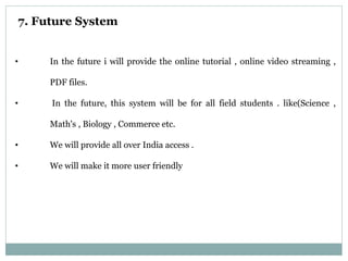 7. Future System
• In the future i will provide the online tutorial , online video streaming ,
PDF files.
• In the future, this system will be for all field students . like(Science ,
Math's , Biology , Commerce etc.
• We will provide all over India access .
• We will make it more user friendly
 