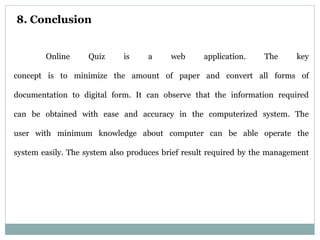 8. Conclusion
Online Quiz is a web application. The key
concept is to minimize the amount of paper and convert all forms of
documentation to digital form. It can observe that the information required
can be obtained with ease and accuracy in the computerized system. The
user with minimum knowledge about computer can be able operate the
system easily. The system also produces brief result required by the management
 
