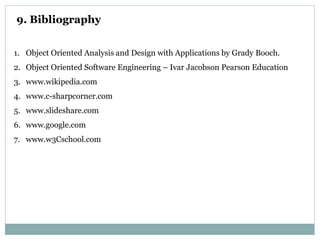 9. Bibliography
1. Object Oriented Analysis and Design with Applications by Grady Booch.
2. Object Oriented Software Engineering – Ivar Jacobson Pearson Education
3. www.wikipedia.com
4. www.c-sharpcorner.com
5. www.slideshare.com
6. www.google.com
7. www.w3Cschool.com
 