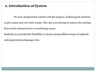 2. Introduction of System
We have designed this website with the purpose of allowing the students
to give exams and view their results. This site is an attempt to remove the existing
flaws in the manual system of conducting exams.
Students are provided the flexibility to choose among different types of aptitude
and programming language tests.
 