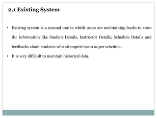 2.1 Existing System
• Existing system is a manual one in which users are maintaining books to store
the information like Student Details, Instructor Details, Schedule Details and
feedbacks about students who attempted exam as per schedule..
• It is very difficult to maintain historical data.
 