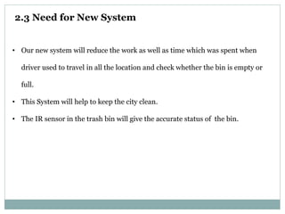 2.3 Need for New System
• Our new system will reduce the work as well as time which was spent when
driver used to travel in all the location and check whether the bin is empty or
full.
• This System will help to keep the city clean.
• The IR sensor in the trash bin will give the accurate status of the bin.
 