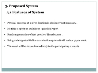 3. Proposed System
3.1 Features of System
• Physical presence at a given location is absolutely not necessary .
• No time is spent on evaluation question Paper.
• Random generation of test question Timed exams .
• Being an integrated Online examination system it will reduce paper work.
• The result will be shown immediately to the participating students .
 