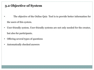 3.2 Objective of System
• The objective of the Online Quiz Tool is to provide better information for
the users of this system.
• User-friendly system. User-friendly systems are not only needed for the creator,
but also for participants.
• Offering several types of questions
• Automatically checked answers
 