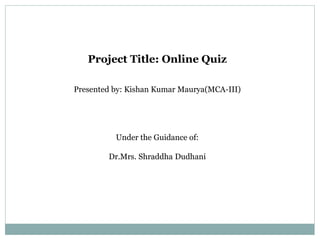 Project Title: Online Quiz
Presented by: Kishan Kumar Maurya(MCA-III)
Under the Guidance of:
Dr.Mrs. Shraddha Dudhani
 