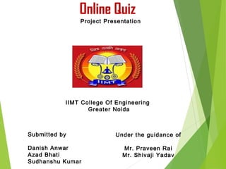 1
Online Quiz
Under the guidance of
Mr. Praveen Rai
Mr. Shivaji Yadav
Project Presentation
Submitted by
Danish Anwar
Azad Bhati
Sudhanshu Kumar
IIMT College Of Engineering
Greater Noida
 