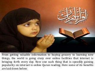 From getting valuable information to buying grocery to learning new
things, the world is going crazy over online facilities that internet is
bringing forth every day. Now one such thing that is speedily gaining
popularity on internet is online Quran reading. Here some of its benefits
are laid down below.
 