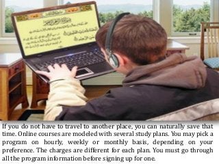 If you do not have to travel to another place, you can naturally save that
time. Online courses are modeled with several study plans. You may pick a
program on hourly, weekly or monthly basis, depending on your
preference. The charges are different for each plan. You must go through
all the program information before signing up for one.
 