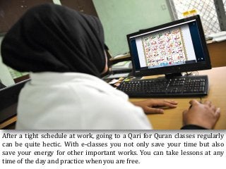After a tight schedule at work, going to a Qari for Quran classes regularly
can be quite hectic. With e-classes you not only save your time but also
save your energy for other important works. You can take lessons at any
time of the day and practice when you are free.
 