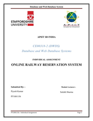 Database and Web Database System
PT1081156 - Individual Assignment Page 1
APIIT SD INDIA
CE00318-2 (DWDS)
Database and Web Database Systems
INDIVIDUAL ASSIGNMENT
ONLINE RAILWAY RESERVATION SYSTEM
Submitted By: - Module Lecturer:-
Piyush Kumar Sulekh Sharma
PT1081156
 