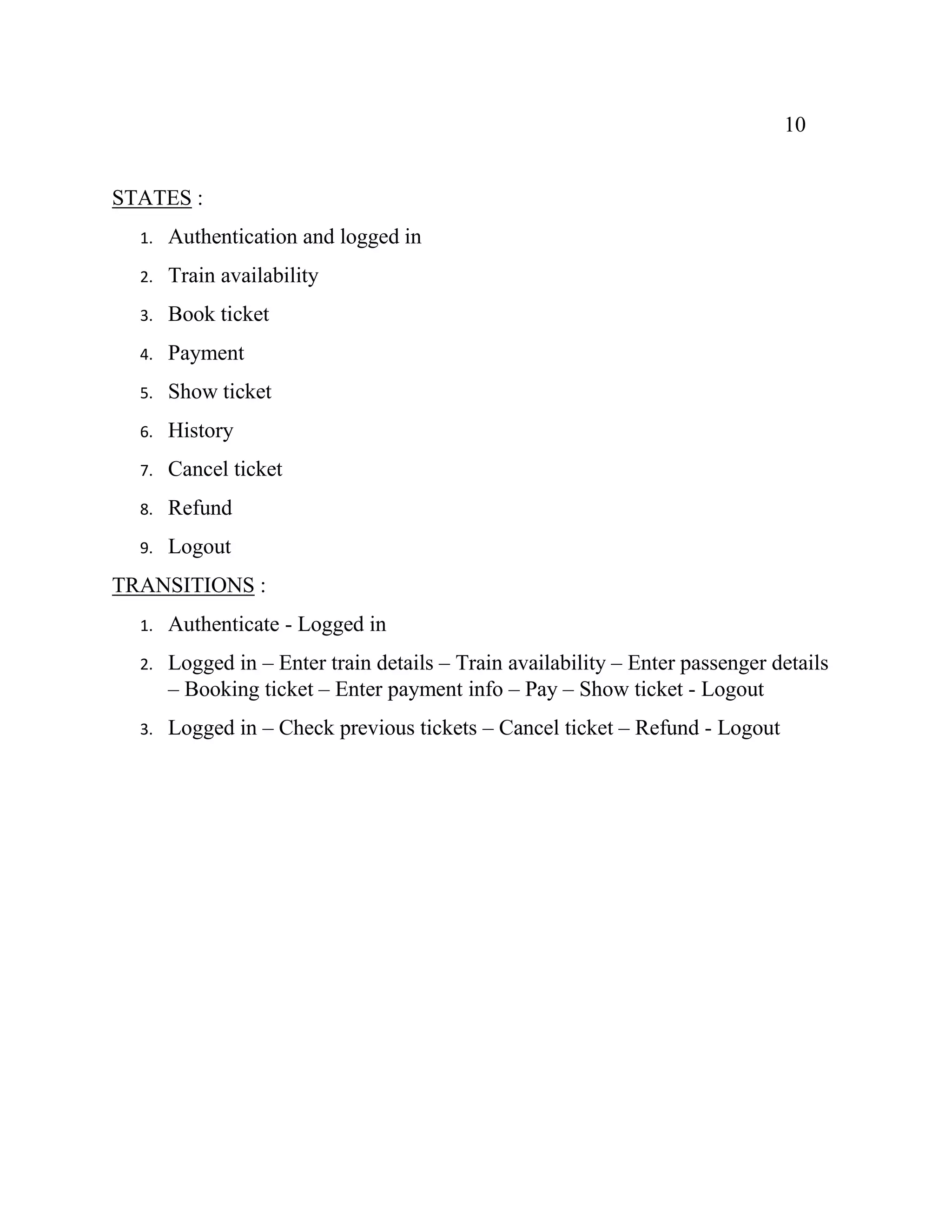 10
STATES :
1. Authentication and logged in
2. Train availability
3. Book ticket
4. Payment
5. Show ticket
6. History
7. Cancel ticket
8. Refund
9. Logout
TRANSITIONS :
1. Authenticate - Logged in
2. Logged in – Enter train details – Train availability – Enter passenger details
– Booking ticket – Enter payment info – Pay – Show ticket - Logout
3. Logged in – Check previous tickets – Cancel ticket – Refund - Logout
 