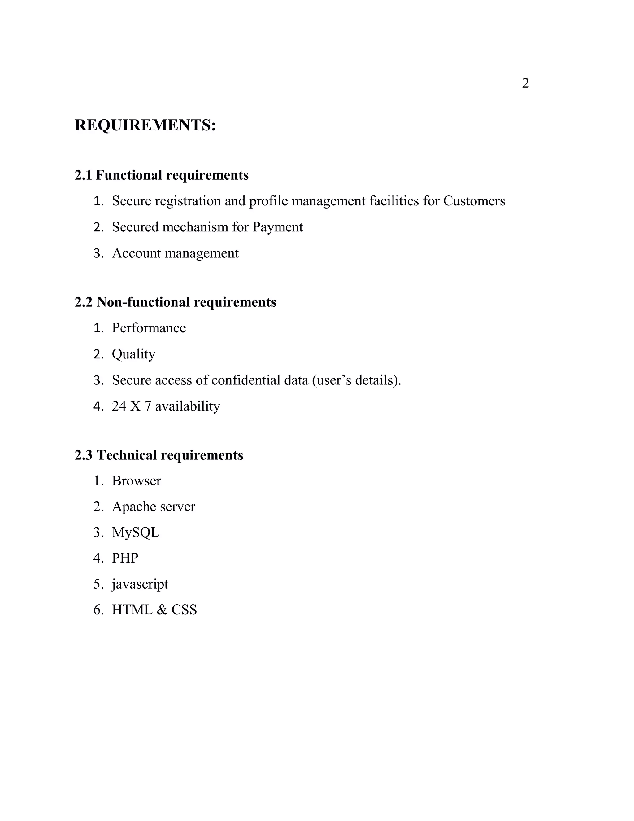 2
REQUIREMENTS:
2.1 Functional requirements
1. Secure registration and profile management facilities for Customers
2. Secured mechanism for Payment
3. Account management
2.2 Non-functional requirements
1. Performance
2. Quality
3. Secure access of confidential data (user’s details).
4. 24 X 7 availability
2.3 Technical requirements
1. Browser
2. Apache server
3. MySQL
4. PHP
5. javascript
6. HTML & CSS
 