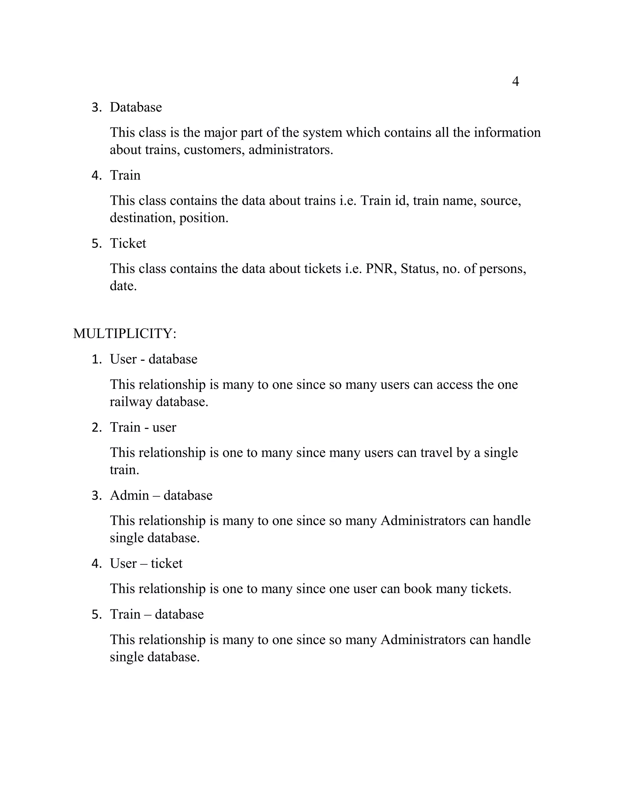 4
3. Database
This class is the major part of the system which contains all the information
about trains, customers, administrators.
4. Train
This class contains the data about trains i.e. Train id, train name, source,
destination, position.
5. Ticket
This class contains the data about tickets i.e. PNR, Status, no. of persons,
date.
MULTIPLICITY:
1. User - database
This relationship is many to one since so many users can access the one
railway database.
2. Train - user
This relationship is one to many since many users can travel by a single
train.
3. Admin – database
This relationship is many to one since so many Administrators can handle
single database.
4. User – ticket
This relationship is one to many since one user can book many tickets.
5. Train – database
This relationship is many to one since so many Administrators can handle
single database.
 