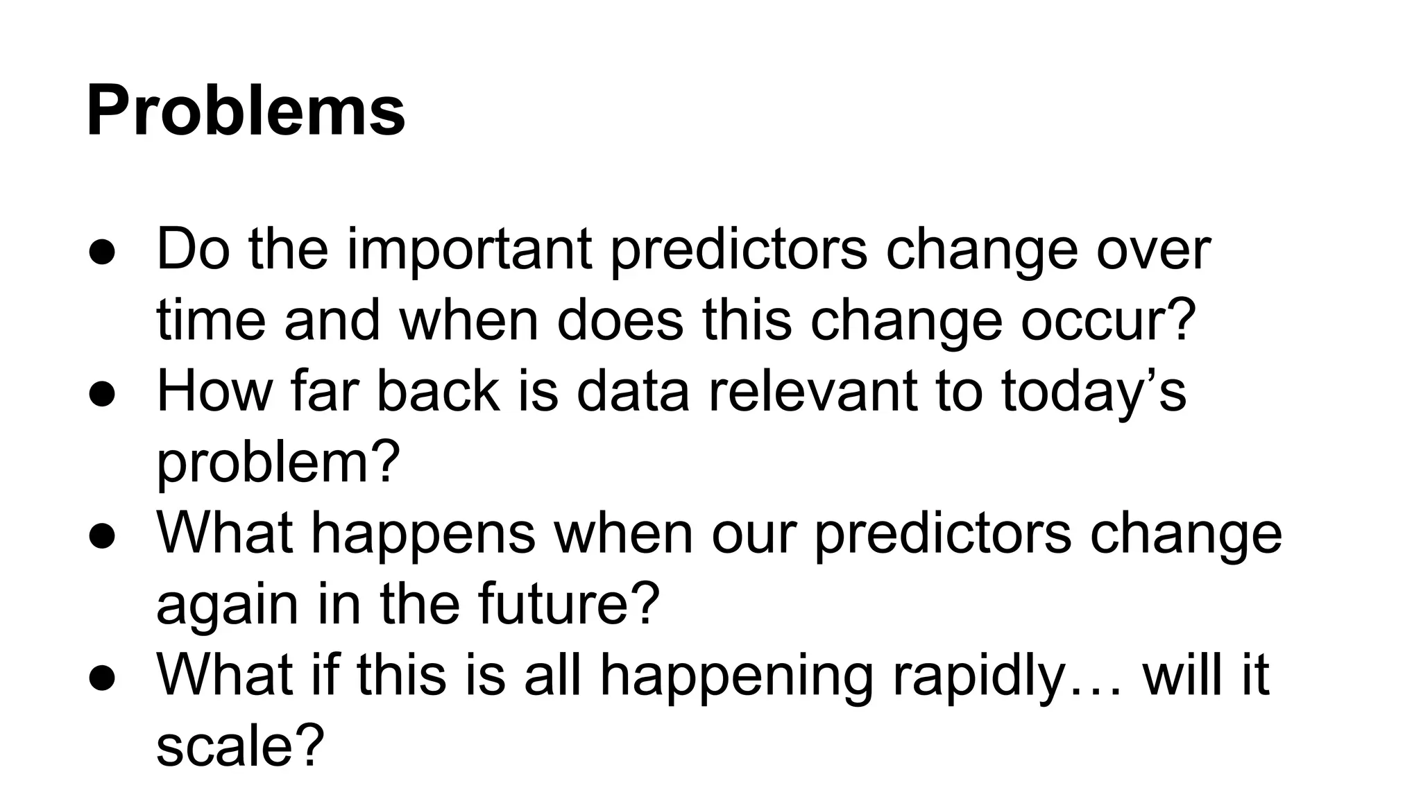 Problems
● Do the important predictors change over
time and when does this change occur?
● How far back is data relevant to today’s
problem?
● What happens when our predictors change
again in the future?
● What if this is all happening rapidly… will it
scale?

 