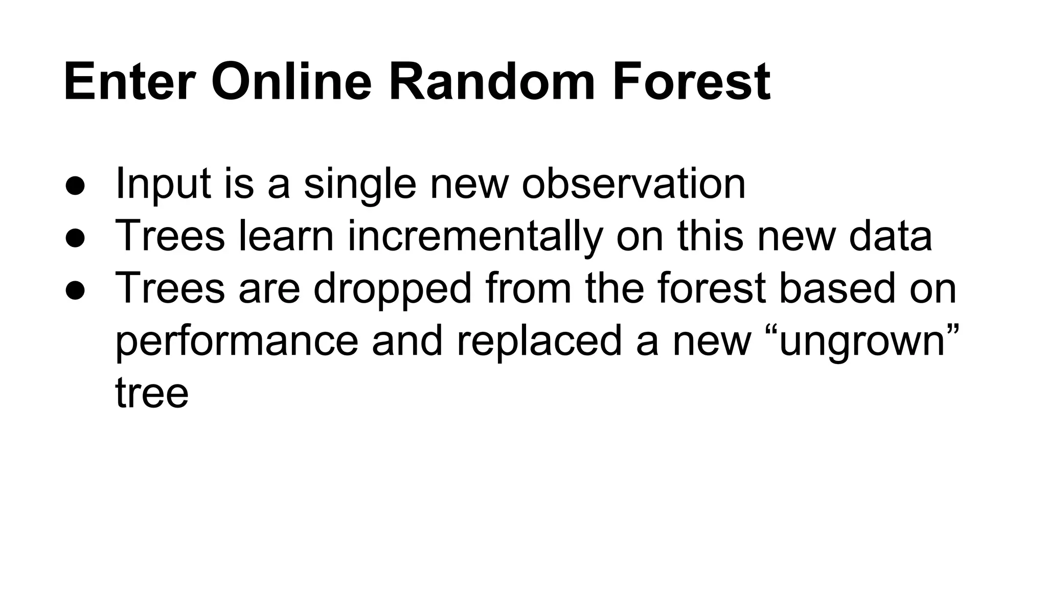 Enter Online Random Forest
● Input is a single new observation
● Trees learn incrementally on this new data
● Trees are dropped from the forest based on
performance and replaced a new “ungrown”
tree

 