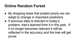 Online Random Forest
● By dropping trees that predict poorly we can
adapt to change in important predictors
● If previous data is relevant to today’s
problem, tree’s learned from it in the past. If
it no longer becomes relevant it will be
reflected in the accuracy and the tree will get
prune

 