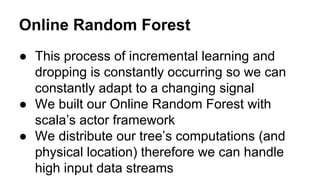 Online Random Forest
● This process of incremental learning and
dropping is constantly occurring so we can
constantly adapt to a changing signal
● We built our Online Random Forest with
scala’s actor framework
● We distribute our tree’s computations (and
physical location) therefore we can handle
high input data streams

 