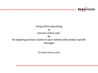 Using online advertising to Increase online sales  by Re-targeting previous visitors to your website with product specific messages TCS Media February 2011 