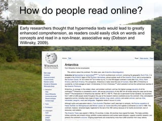 How do people read online?
Early researchers thought that hypermedia texts would lead to greatly
enhanced comprehension, as readers could easily click on words and
concepts and read in a non-linear, associative way (Dobson and
Willinsky, 2009).

 